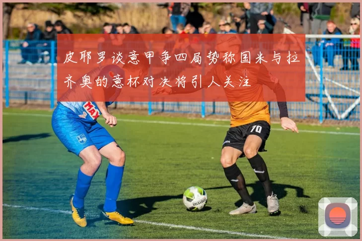 皮耶罗谈意甲争四局势称国米与拉齐奥的意杯对决将引人关注