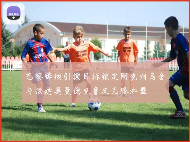 巴黎锋线引援目标锁定阿克利乌舍与扬迪奥曼德克鲁皮无缘加盟