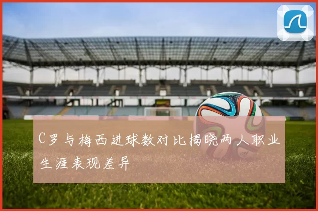 C罗与梅西进球数对比揭晓两人职业生涯表现差异