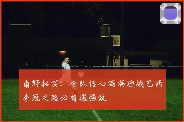 南野拓实：全队信心满满迎战巴西夺冠之路必将遇强敌