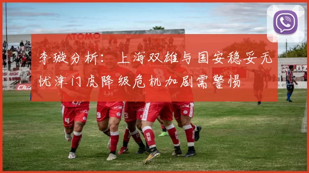 李璇分析：上海双雄与国安稳妥无忧津门虎降级危机加剧需警惕