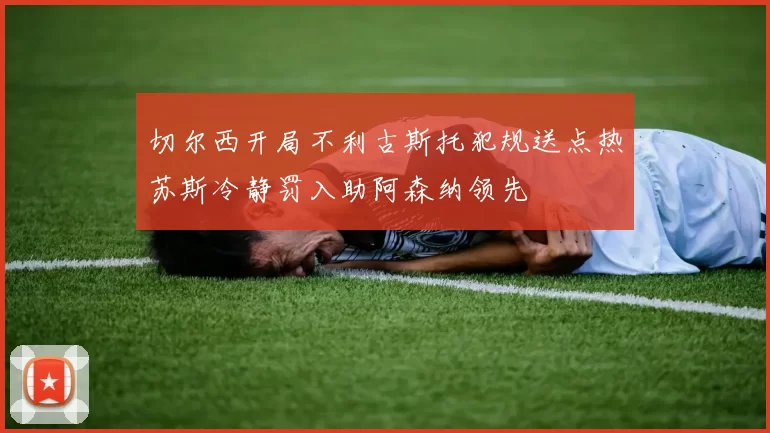 切尔西开局不利古斯托犯规送点热苏斯冷静罚入助阿森纳领先