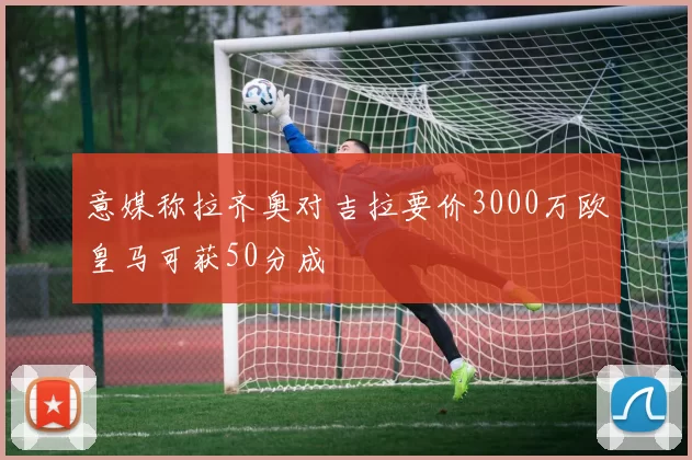 意媒称拉齐奥对吉拉要价3000万欧皇马可获50分成