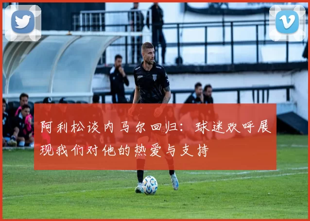 阿利松谈内马尔回归：球迷欢呼展现我们对他的热爱与支持
