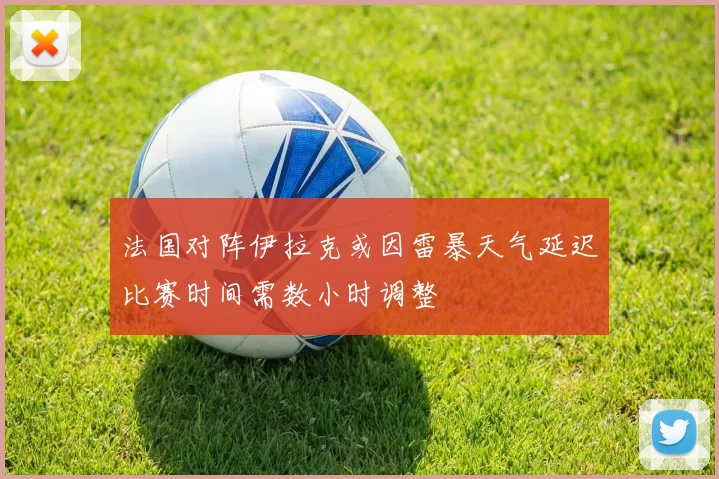 法国对阵伊拉克或因雷暴天气延迟比赛时间需数小时调整